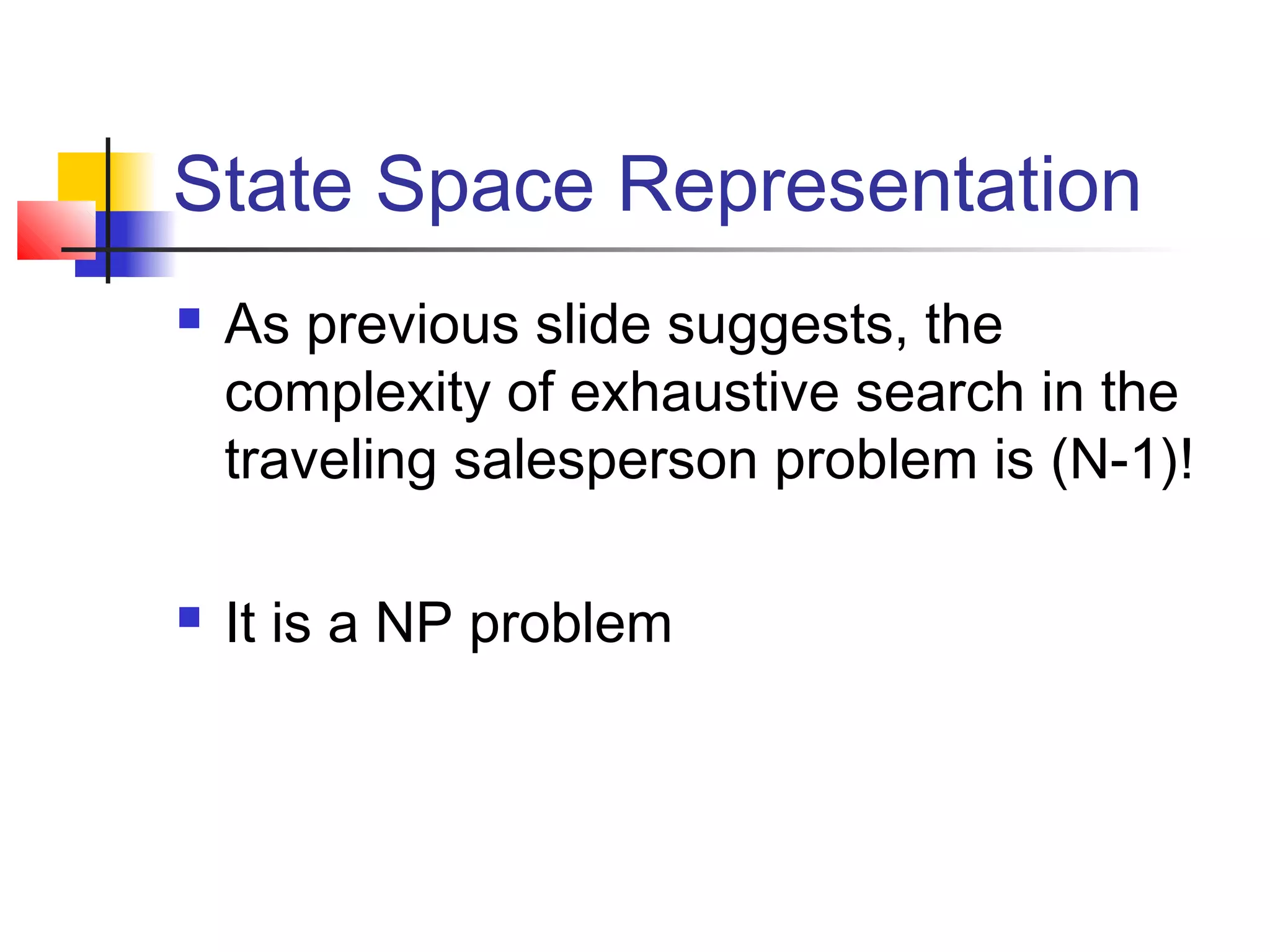 State Space Representation




As previous slide suggests, the
complexity of exhaustive search in the
traveling salesperson problem is (N-1)!
It is a NP problem

 