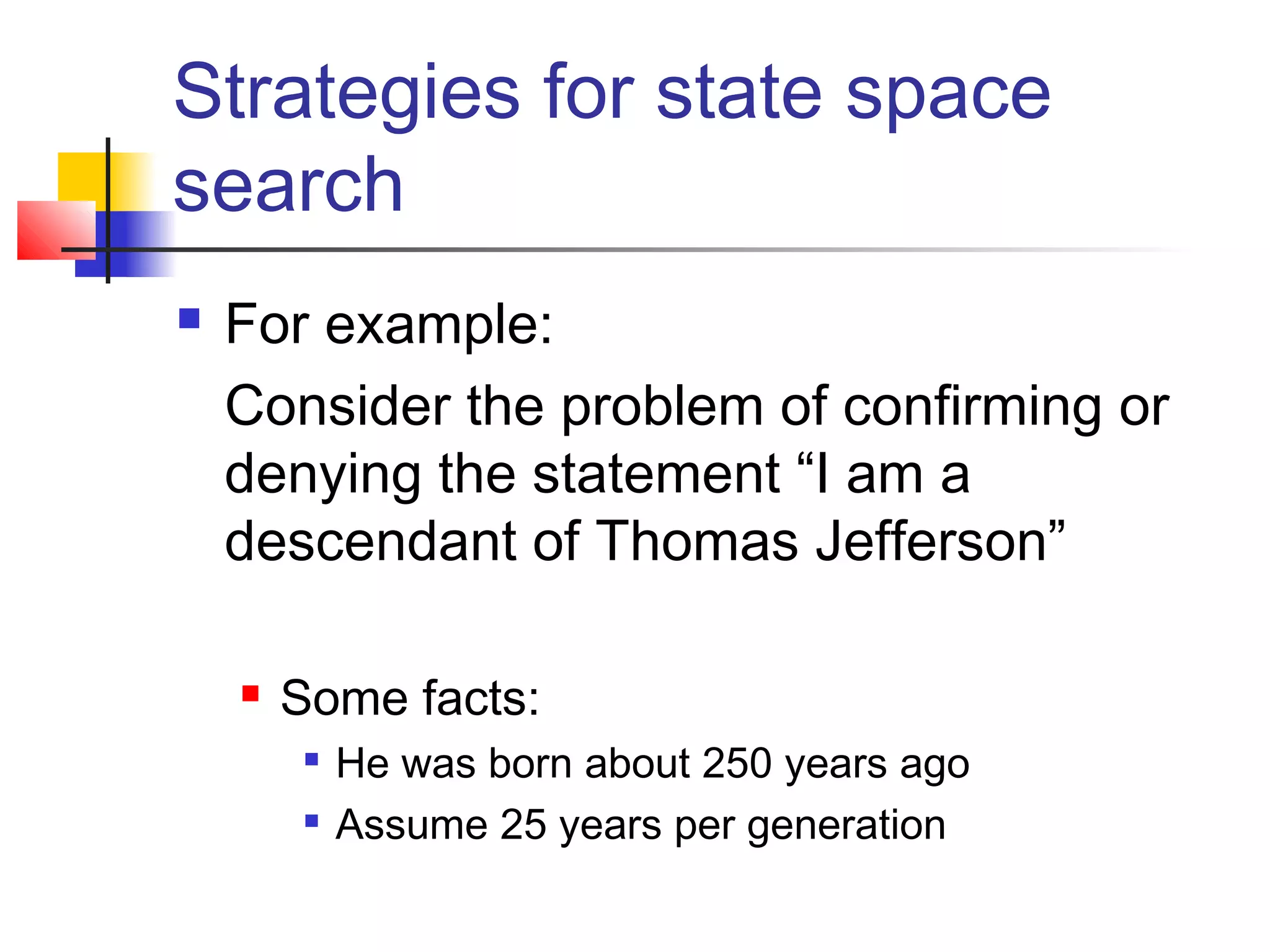 Strategies for state space
search


For example:
Consider the problem of confirming or
denying the statement “I am a
descendant of Thomas Jefferson”


Some facts:



He was born about 250 years ago
Assume 25 years per generation

 