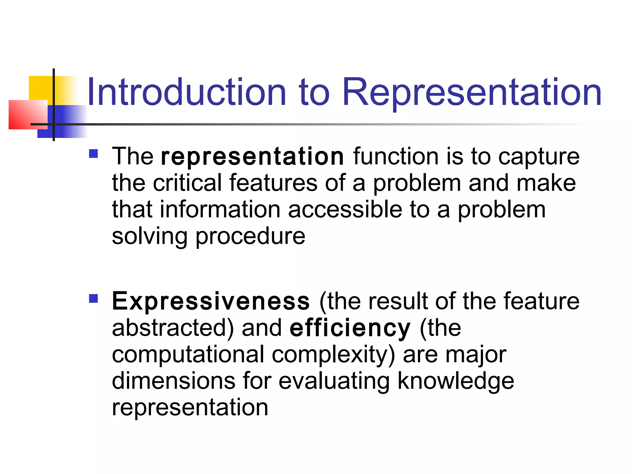 Introduction to Representation




The representation function is to capture
the critical features of a problem and make
that information accessible to a problem
solving procedure
Expressiveness (the result of the feature
abstracted) and efficiency (the
computational complexity) are major
dimensions for evaluating knowledge
representation

 