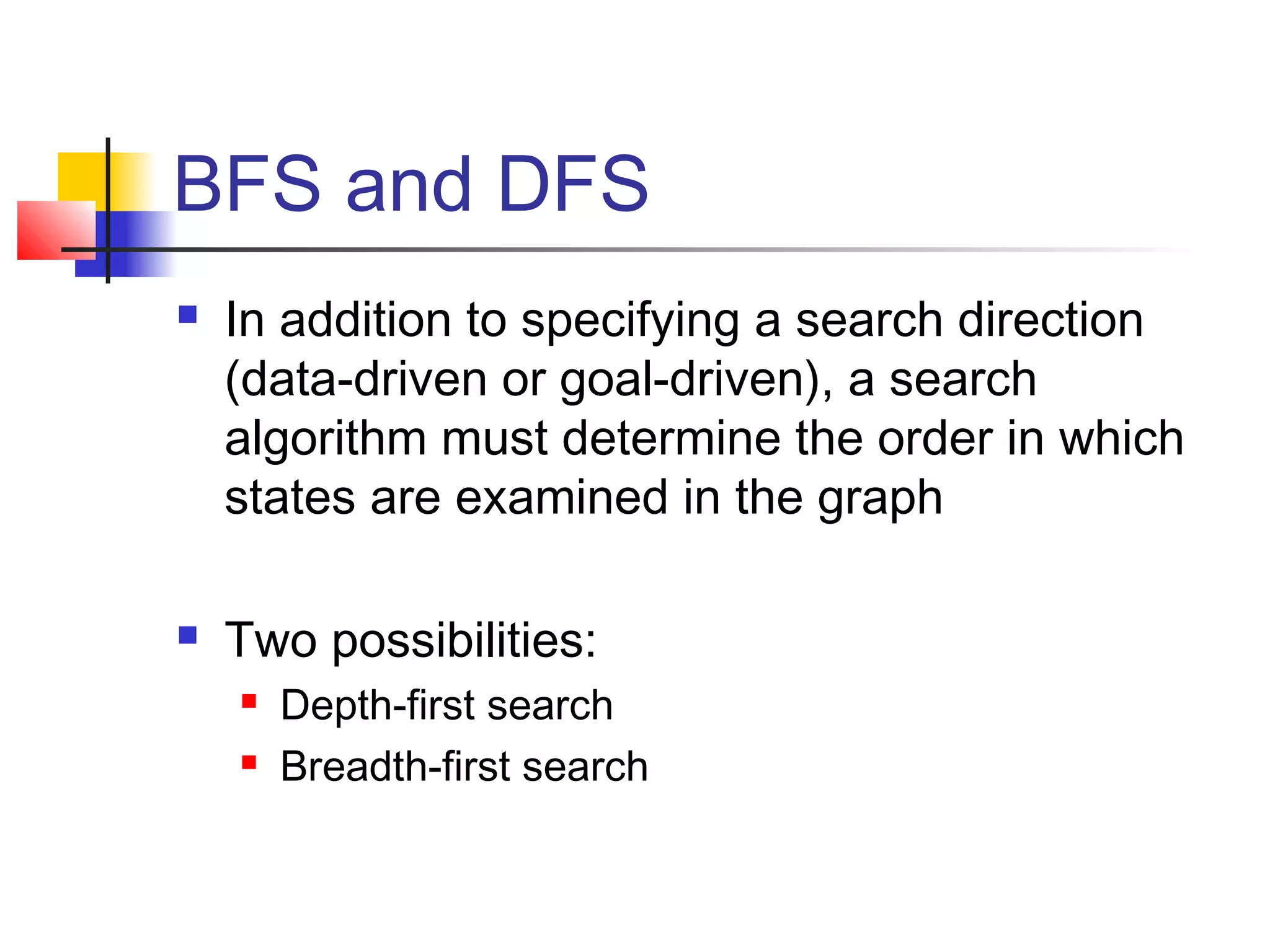 BFS and DFS




In addition to specifying a search direction
(data-driven or goal-driven), a search
algorithm must determine the order in which
states are examined in the graph
Two possibilities:



Depth-first search
Breadth-first search

 