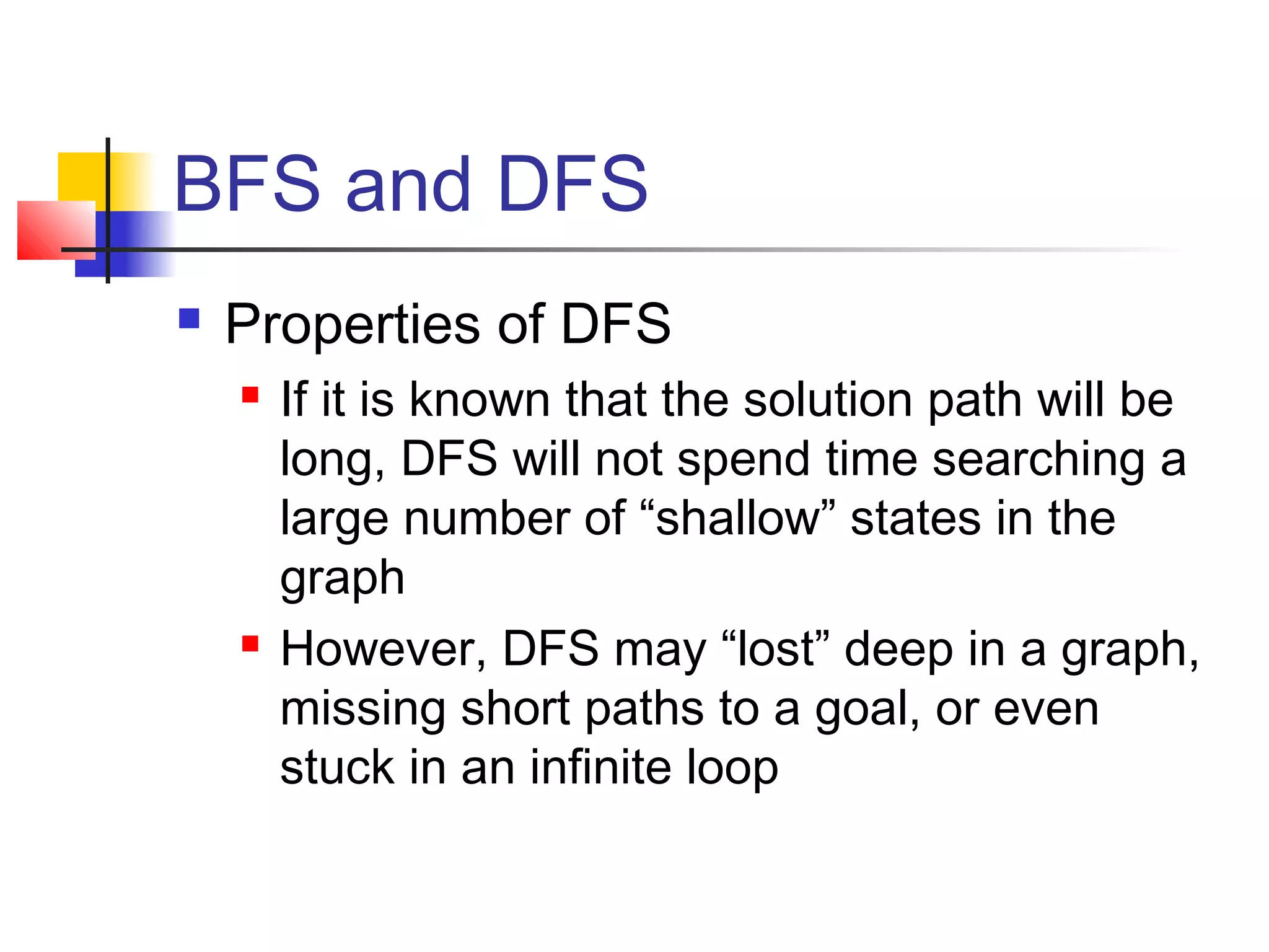 BFS and DFS


Properties of DFS




If it is known that the solution path will be
long, DFS will not spend time searching a
large number of “shallow” states in the
graph
However, DFS may “lost” deep in a graph,
missing short paths to a goal, or even
stuck in an infinite loop

 