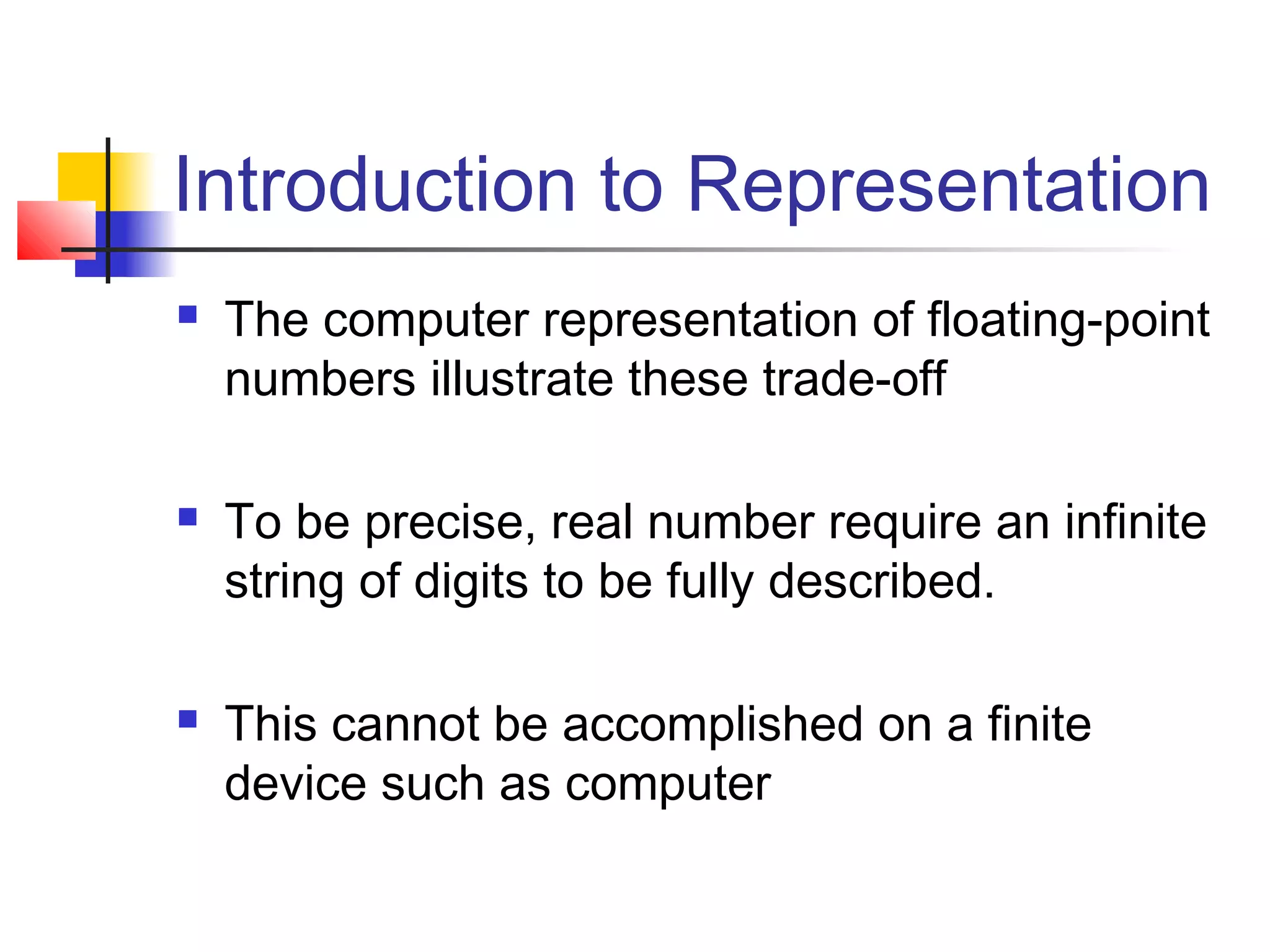 Introduction to Representation






The computer representation of floating-point
numbers illustrate these trade-off
To be precise, real number require an infinite
string of digits to be fully described.
This cannot be accomplished on a finite
device such as computer

 