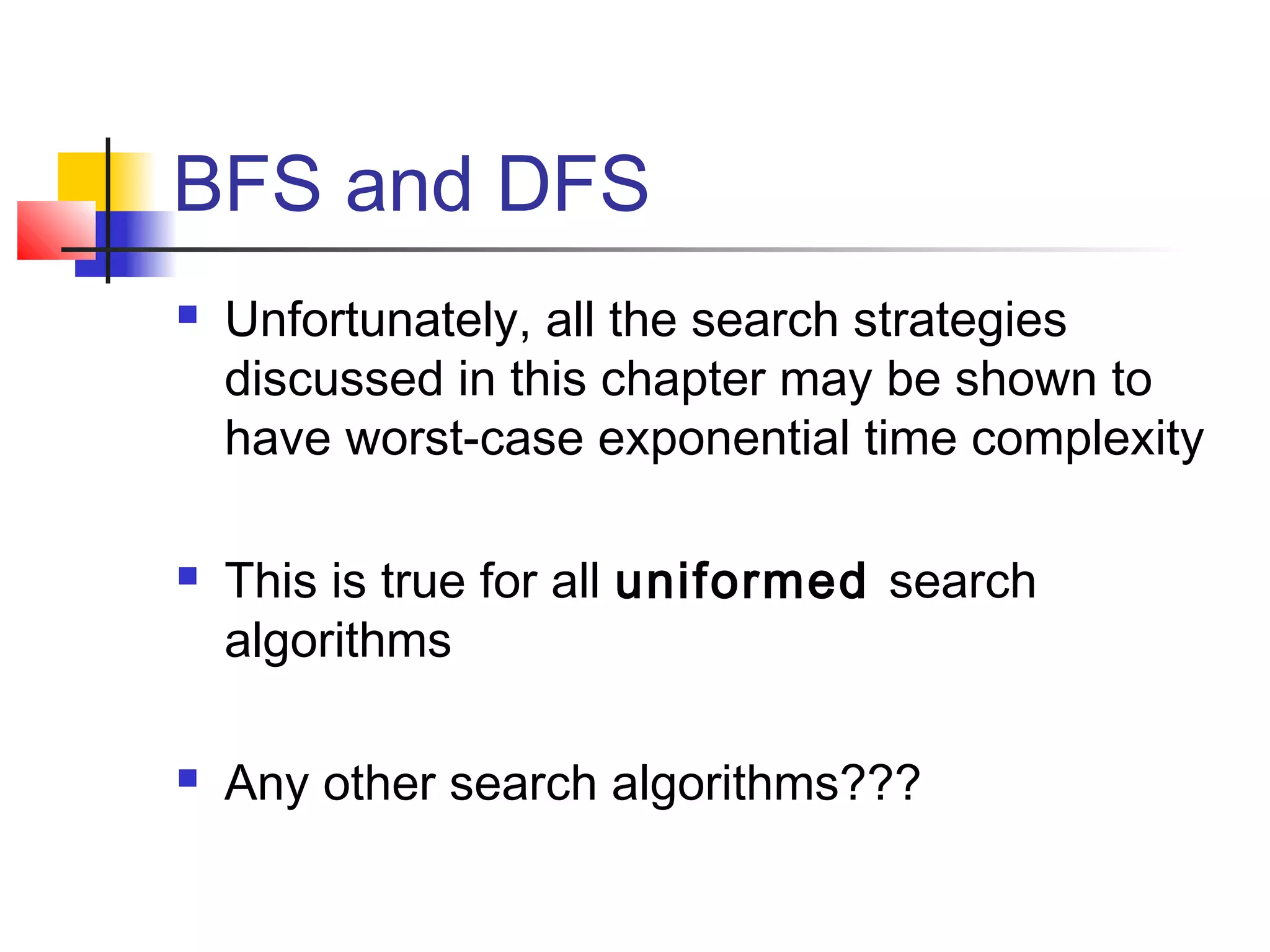 BFS and DFS






Unfortunately, all the search strategies
discussed in this chapter may be shown to
have worst-case exponential time complexity
This is true for all uniformed search
algorithms
Any other search algorithms???

 