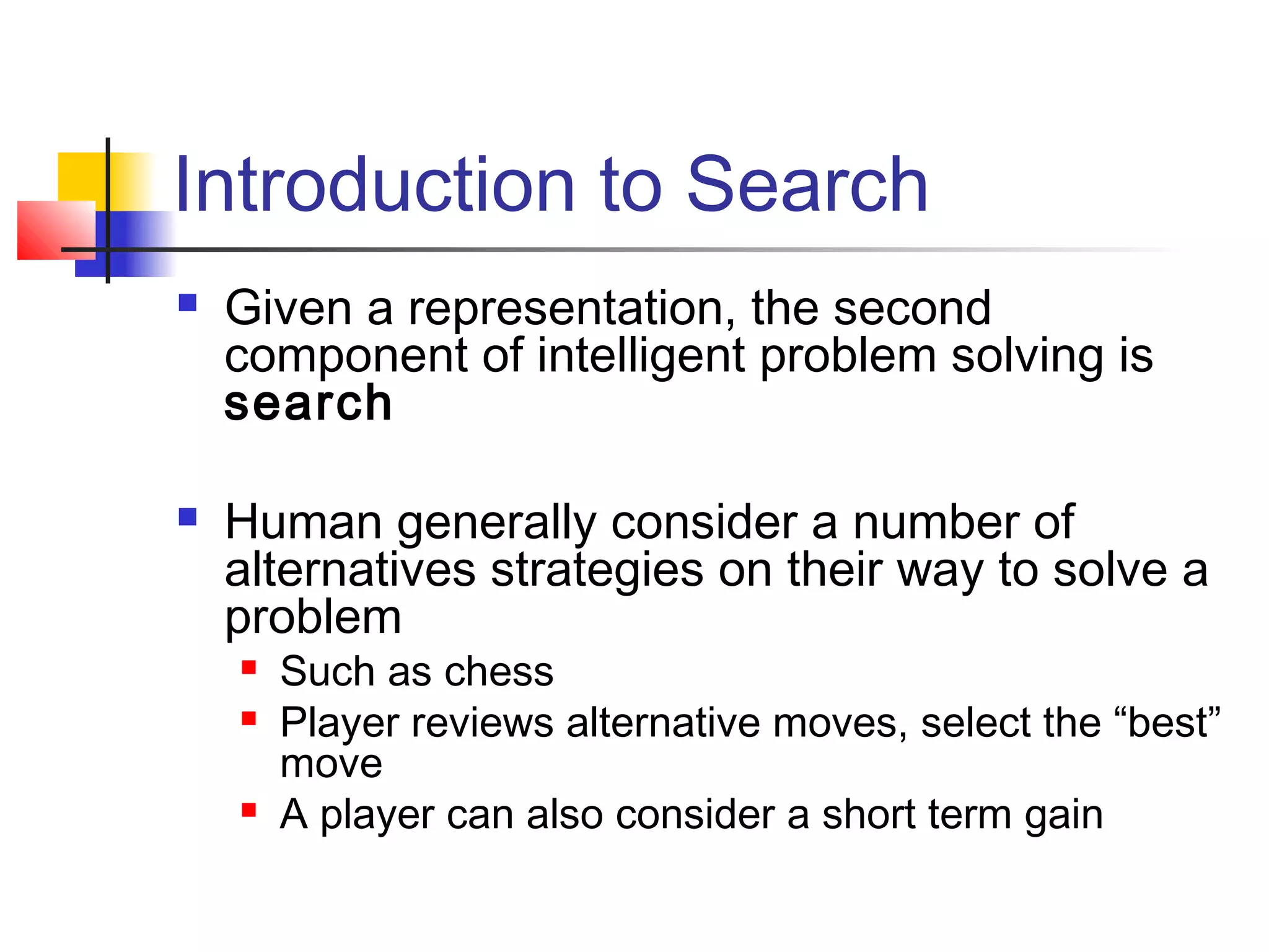 Introduction to Search




Given a representation, the second
component of intelligent problem solving is
search
Human generally consider a number of
alternatives strategies on their way to solve a
problem





Such as chess
Player reviews alternative moves, select the “best”
move
A player can also consider a short term gain

 