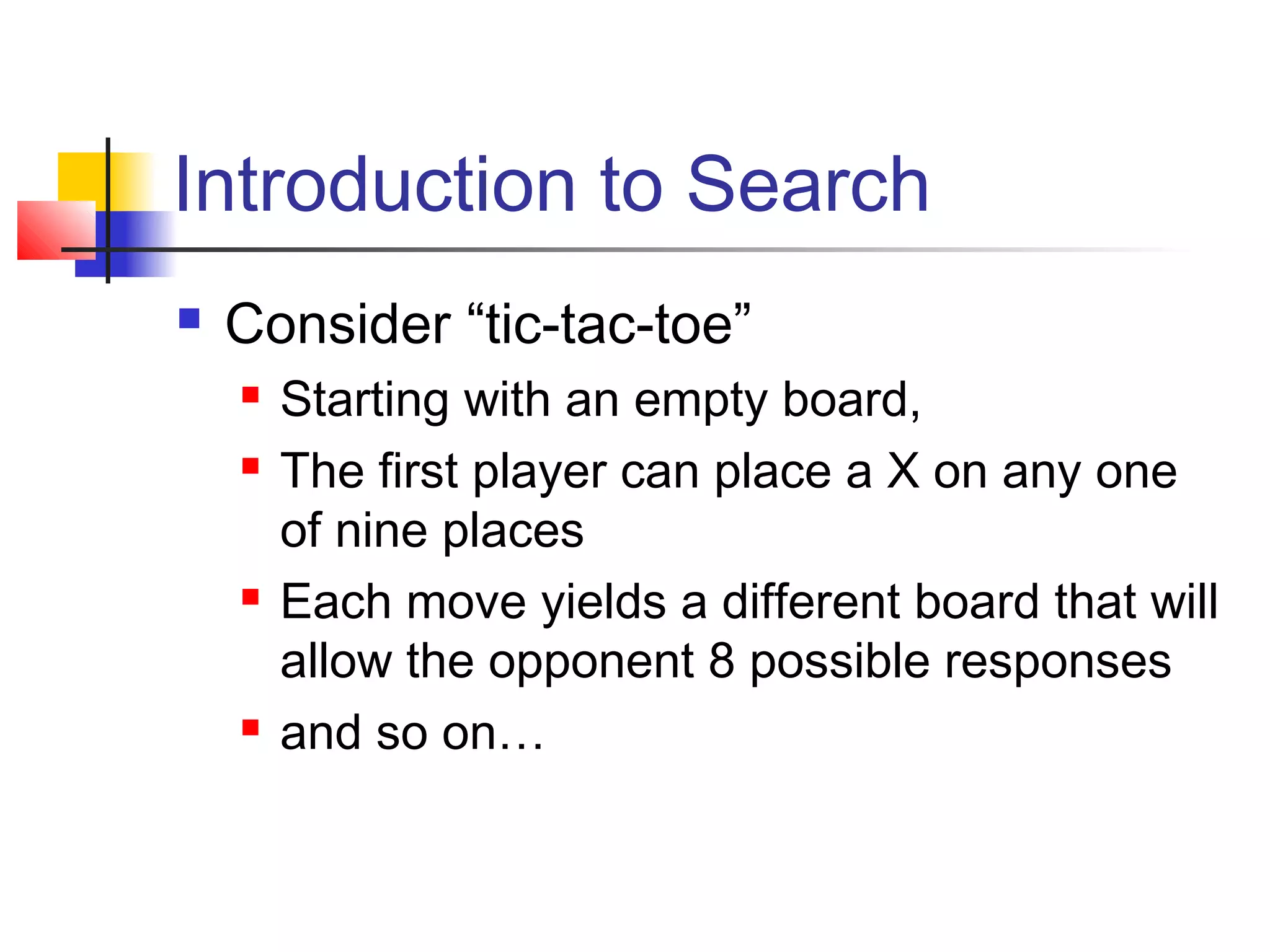 Introduction to Search


Consider “tic-tac-toe”







Starting with an empty board,
The first player can place a X on any one
of nine places
Each move yields a different board that will
allow the opponent 8 possible responses
and so on…

 