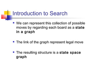 Introduction to Search






We can represent this collection of possible
moves by regarding each board as a state
in a graph
The link of the graph represent legal move
The resulting structure is a state space
graph

 
