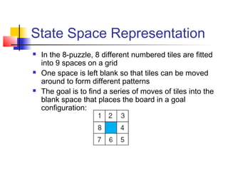 State Space Representation






In the 8-puzzle, 8 different numbered tiles are fitted
into 9 spaces on a grid
One space is left blank so that tiles can be moved
around to form different patterns
The goal is to find a series of moves of tiles into the
blank space that places the board in a goal
configuration:

 