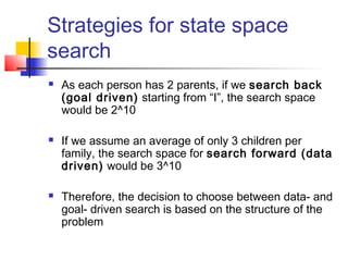 Strategies for state space
search






As each person has 2 parents, if we search back
(goal driven) starting from “I”, the search space
would be 2^10
If we assume an average of only 3 children per
family, the search space for search forward (data
driven) would be 3^10
Therefore, the decision to choose between data- and
goal- driven search is based on the structure of the
problem

 
