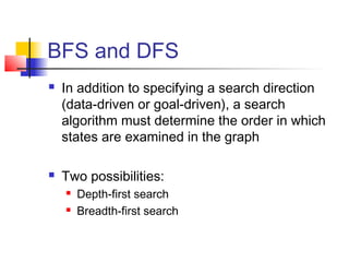 BFS and DFS




In addition to specifying a search direction
(data-driven or goal-driven), a search
algorithm must determine the order in which
states are examined in the graph
Two possibilities:



Depth-first search
Breadth-first search

 