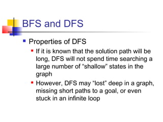 BFS and DFS


Properties of DFS




If it is known that the solution path will be
long, DFS will not spend time searching a
large number of “shallow” states in the
graph
However, DFS may “lost” deep in a graph,
missing short paths to a goal, or even
stuck in an infinite loop

 