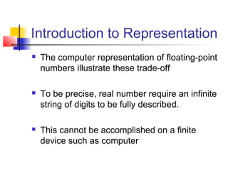 Introduction to Representation






The computer representation of floating-point
numbers illustrate these trade-off
To be precise, real number require an infinite
string of digits to be fully described.
This cannot be accomplished on a finite
device such as computer

 