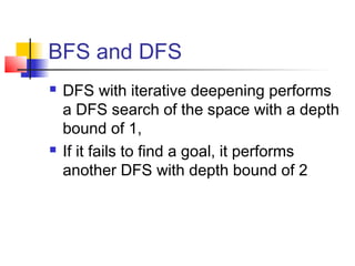 BFS and DFS




DFS with iterative deepening performs
a DFS search of the space with a depth
bound of 1,
If it fails to find a goal, it performs
another DFS with depth bound of 2

 