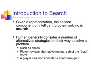 Introduction to Search




Given a representation, the second
component of intelligent problem solving is
search
Human generally consider a number of
alternatives strategies on their way to solve a
problem





Such as chess
Player reviews alternative moves, select the “best”
move
A player can also consider a short term gain

 