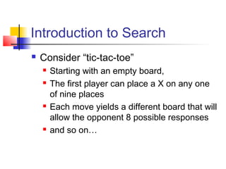 Introduction to Search


Consider “tic-tac-toe”







Starting with an empty board,
The first player can place a X on any one
of nine places
Each move yields a different board that will
allow the opponent 8 possible responses
and so on…

 