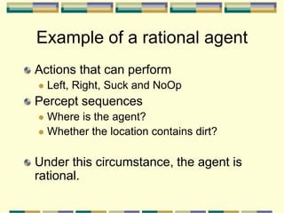 Actions that can perform
 Left, Right, Suck and NoOp
Percept sequences
 Where is the agent?
 Whether the location contains dirt?
Under this circumstance, the agent is
rational.
Example of a rational agent
 