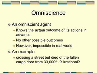 An omniscient agent
 Knows the actual outcome of its actions in
advance
 No other possible outcomes
 However, impossible in real world
An example
 crossing a street but died of the fallen
cargo door from 33,000ft  irrational?
Omniscience
 