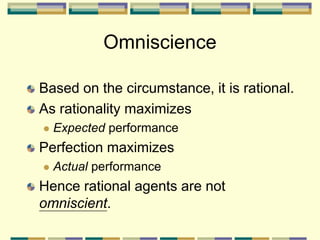 Based on the circumstance, it is rational.
As rationality maximizes
 Expected performance
Perfection maximizes
 Actual performance
Hence rational agents are not
omniscient.
Omniscience
 