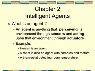 Chapter 2
Intelligent Agents
What is an agent ?
 An agent is anything that perceiving its
environment through sensors and acting
upon that environment through actuators
 Example:
 Human is an agent
 A robot is also an agent with cameras and motors
 A thermostat detecting room temperature.
 