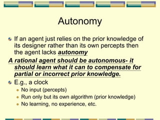 Autonomy
If an agent just relies on the prior knowledge of
its designer rather than its own percepts then
the agent lacks autonomy
A rational agent should be autonomous- it
should learn what it can to compensate for
partial or incorrect prior knowledge.
E.g., a clock
 No input (percepts)
 Run only but its own algorithm (prior knowledge)
 No learning, no experience, etc.
 