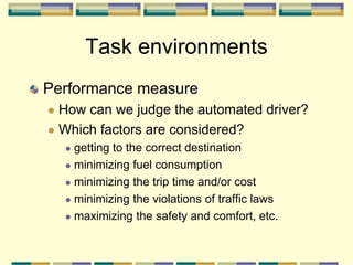 Task environments
Performance measure
 How can we judge the automated driver?
 Which factors are considered?
 getting to the correct destination
 minimizing fuel consumption
 minimizing the trip time and/or cost
 minimizing the violations of traffic laws
 maximizing the safety and comfort, etc.
 