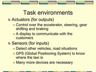 Actuators (for outputs)
 Control over the accelerator, steering, gear
shifting and braking
 A display to communicate with the
customers
Sensors (for inputs)
 Detect other vehicles, road situations
 GPS (Global Positioning System) to know
where the taxi is
 Many more devices are necessary
Task environments
 