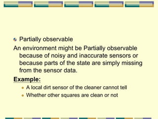 Partially observable
An environment might be Partially observable
because of noisy and inaccurate sensors or
because parts of the state are simply missing
from the sensor data.
Example:
 A local dirt sensor of the cleaner cannot tell
 Whether other squares are clean or not
 