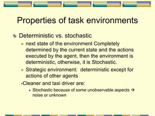Deterministic vs. stochastic
 next state of the environment Completely
determined by the current state and the actions
executed by the agent, then the environment is
deterministic, otherwise, it is Stochastic.
 Strategic environment: deterministic except for
actions of other agents
-Cleaner and taxi driver are:
 Stochastic because of some unobservable aspects 
noise or unknown
Properties of task environments
 