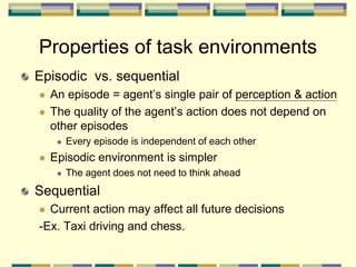 Episodic vs. sequential
 An episode = agent’s single pair of perception & action
 The quality of the agent’s action does not depend on
other episodes
 Every episode is independent of each other
 Episodic environment is simpler
 The agent does not need to think ahead
Sequential
 Current action may affect all future decisions
-Ex. Taxi driving and chess.
Properties of task environments
 