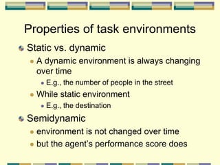 Static vs. dynamic
 A dynamic environment is always changing
over time
 E.g., the number of people in the street
 While static environment
 E.g., the destination
Semidynamic
 environment is not changed over time
 but the agent’s performance score does
Properties of task environments
 