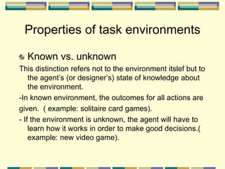 Properties of task environments
Known vs. unknown
This distinction refers not to the environment itslef but to
the agent’s (or designer’s) state of knowledge about
the environment.
-In known environment, the outcomes for all actions are
given. ( example: solitaire card games).
- If the environment is unknown, the agent will have to
learn how it works in order to make good decisions.(
example: new video game).
 