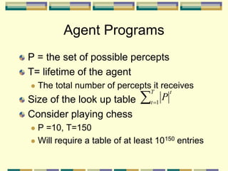 Agent Programs
P = the set of possible percepts
T= lifetime of the agent
 The total number of percepts it receives
Size of the look up table
Consider playing chess
 P =10, T=150
 Will require a table of at least 10150 entries

T
t
t
P
1
 