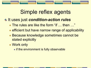 Simple reflex agents
It uses just condition-action rules
 The rules are like the form “if … then …”
 efficient but have narrow range of applicability
 Because knowledge sometimes cannot be
stated explicitly
 Work only
 if the environment is fully observable
 