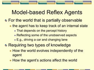 Model-based Reflex Agents
For the world that is partially observable
 the agent has to keep track of an internal state
 That depends on the percept history
 Reflecting some of the unobserved aspects
 E.g., driving a car and changing lane
Requiring two types of knowledge
 How the world evolves independently of the
agent
 How the agent’s actions affect the world
 