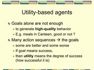 Utility-based agents
Goals alone are not enough
 to generate high-quality behavior
 E.g. meals in Canteen, good or not ?
Many action sequences  the goals
 some are better and some worse
 If goal means success,
 then utility means the degree of success
(how successful it is)
 