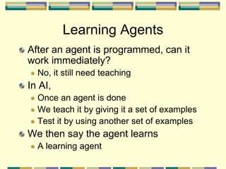 Learning Agents
After an agent is programmed, can it
work immediately?
 No, it still need teaching
In AI,
 Once an agent is done
 We teach it by giving it a set of examples
 Test it by using another set of examples
We then say the agent learns
 A learning agent
 