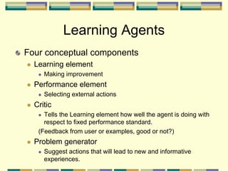 Learning Agents
Four conceptual components
 Learning element
 Making improvement
 Performance element
 Selecting external actions
 Critic
 Tells the Learning element how well the agent is doing with
respect to fixed performance standard.
(Feedback from user or examples, good or not?)
 Problem generator
 Suggest actions that will lead to new and informative
experiences.
 