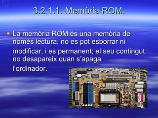 3.2.1.1.-Memòria ROM. La memòria ROM és una memòria de només lectura, no es pot esborrar ni  modificar, i es permanent; el seu contingut no desapareix quan s’apaga  l’ordinador. 