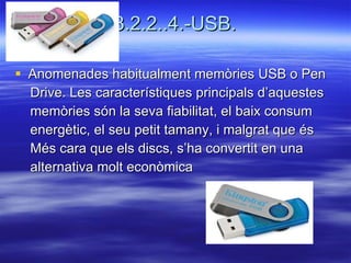 3.2.2..4.-USB. Anomenades habitualment memòries USB o Pen  Drive. Les característiques principals d’aquestes  memòries són la seva fiabilitat, el baix consum  energètic, el seu petit tamany, i malgrat que és  Més cara que els discs, s’ha convertit en una  alternativa molt econòmica 