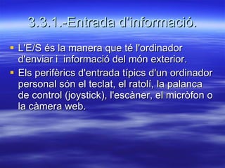 3.3.1.-Entrada d’informació. L'E/S és la manera que té l'ordinador d'enviar i  informació del món exterior. Els perifèrics d'entrada típics d'un ordinador personal són el teclat, el ratolí, la palanca de control (joystick), l'escàner, el micròfon o la càmera web. 
