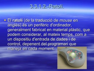 3.3.1.2.-Ratolí. El  ratolí  (de la traducció de  mouse  en anglès) és un perifèric d'ordinador, generalment fabricat en material plàstic, que podem considerar, al mateix temps, com a un dispositiu d'entrada de dades i de control, depenent del programari que maneja en cada moment.  