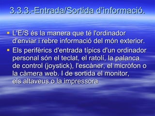3.3.3.-Entrada/Sortida d’informació. L'E/S és la manera que té l'ordinador d'enviar i rebre informació del món exterior. Els perifèrics d'entrada típics d'un ordinador personal són el teclat, el ratolí, la palanca de control (joystick), l'escàner, el micròfon o la càmera web. I de sortida el monitor, els altaveus o la impressora 