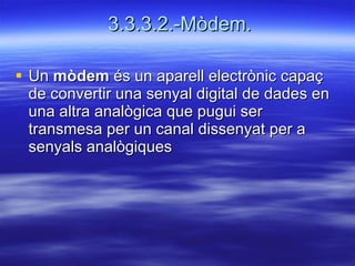3.3.3.2.-Mòdem. Un  mòdem  és un aparell electrònic capaç de convertir una senyal digital de dades en una altra analògica que pugui ser transmesa per un canal dissenyat per a senyals analògiques  