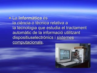 La  Informàtica  és la ciència o tècnica relativa a la tecnologia que estudia el tractament automàtic de la informació utilitzant dispositiuselectrònics i  sistemes computacionals .  