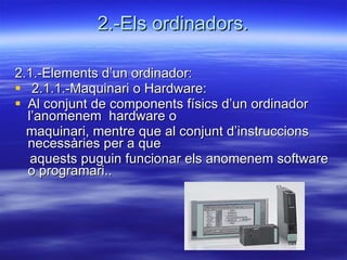 2.-Els ordinadors. 2.1.-Elements d’un ordinador: 2.1.1.-Maquinari o Hardware: Al conjunt de components físics d’un ordinador l’anomenem  hardware o  maquinari, mentre que al conjunt d’instruccions necessàries per a que  aquests puguin funcionar els anomenem software o programari.. 
