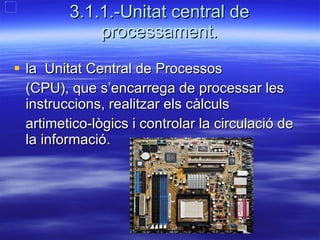 3.1.1.-Unitat central de processament. la  Unitat Central de Processos  (CPU), que s’encarrega de processar les  instruccions, realitzar els càlculs  artimetico-lògics i controlar la circulació de la informació.  