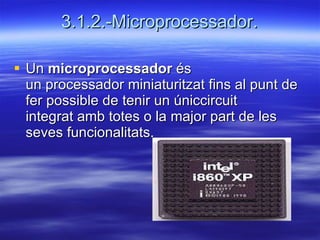 3.1.2.-Microprocessador. Un  microprocessador  és un processador miniaturitzat fins al punt de fer possible de tenir un úniccircuit integrat amb totes o la major part de les seves funcionalitats.  