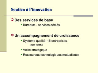 Soutien à l’innovation

 Des services de base
        Bureaux – services dédiés


 Un accompagnement de croissance
        Système qualité: 15 entreprises
              ISO CMMI
        Veille stratégique
        Ressources technologiques mutualisées
 