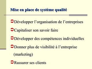 Mise en place de système qualité

Développer l’organisation de l’entreprises
Capitaliser son savoir faire
Développer des compétences individuelles
Donner plus de visibilité à l’entreprise
  (marketing)
Rassurer ses clients
 