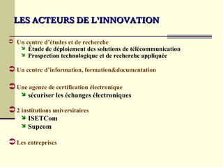 LES ACTEURS DE L’INNOVATION

 Un centre d’études et de recherche
       Étude de déploiement des solutions de télécommunication
       Prospection technologique et de recherche appliquée

 Un centre d’information, formation&documentation

 Une agence de certification électronique
     sécuriser   les échanges électroniques

 2 institutions universitaires
     ISETCom
     Supcom


 Les entreprises
 