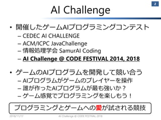 AI Challenge
• 開催したゲームAIプログラミングコンテスト
– CEDEC AI CHALLENGE
– ACM/ICPC JavaChallenge
– 情報処理学会 SamurAI Coding
– AI Challenge @ CODE FESTIVAL 2014, 2018
• ゲームのAIプログラムを開発して競い合う
– AIプログラムがゲームのプレイヤーを操作
– 誰が作ったAIプログラムが最も強いか？
– ゲーム感覚でプログラミングを楽しもう！
2
プログラミングとゲームへの愛が試される競技
2018/11/17 AI Challenge @ CODE FESTIVAL 2018
 